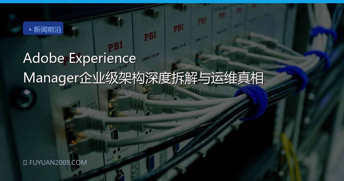 Adobe Experience Manager企业级架构深度拆解与运维真相